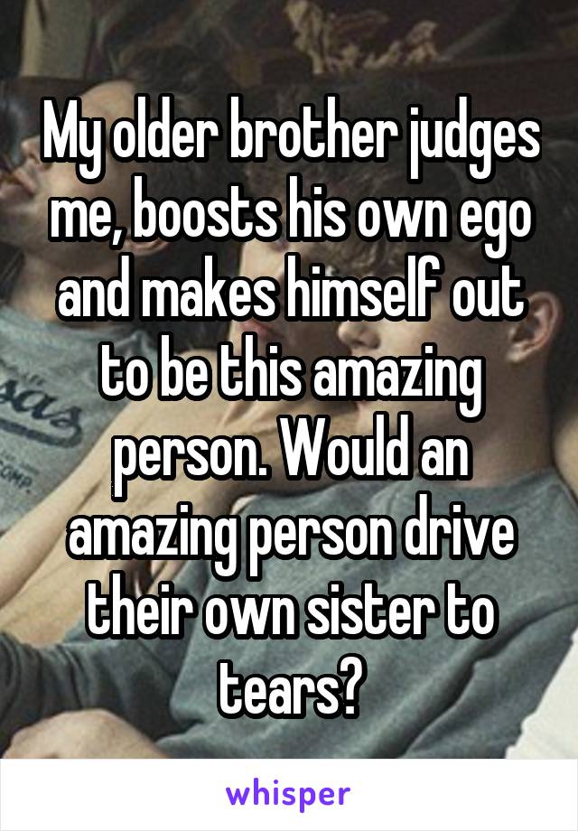 My older brother judges me, boosts his own ego and makes himself out to be this amazing person. Would an amazing person drive their own sister to tears?