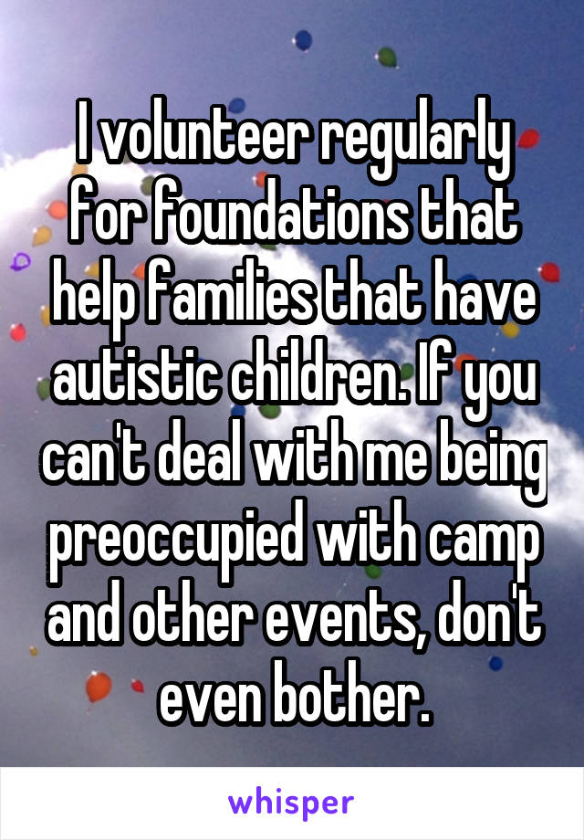 I volunteer regularly for foundations that help families that have autistic children. If you can't deal with me being preoccupied with camp and other events, don't even bother.
