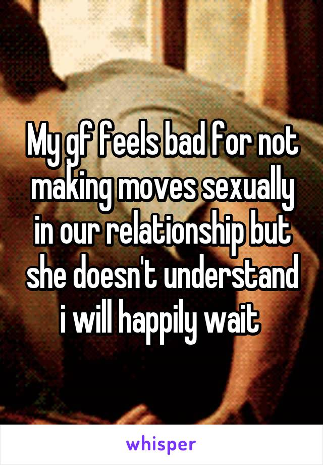 My gf feels bad for not making moves sexually in our relationship but she doesn't understand i will happily wait 