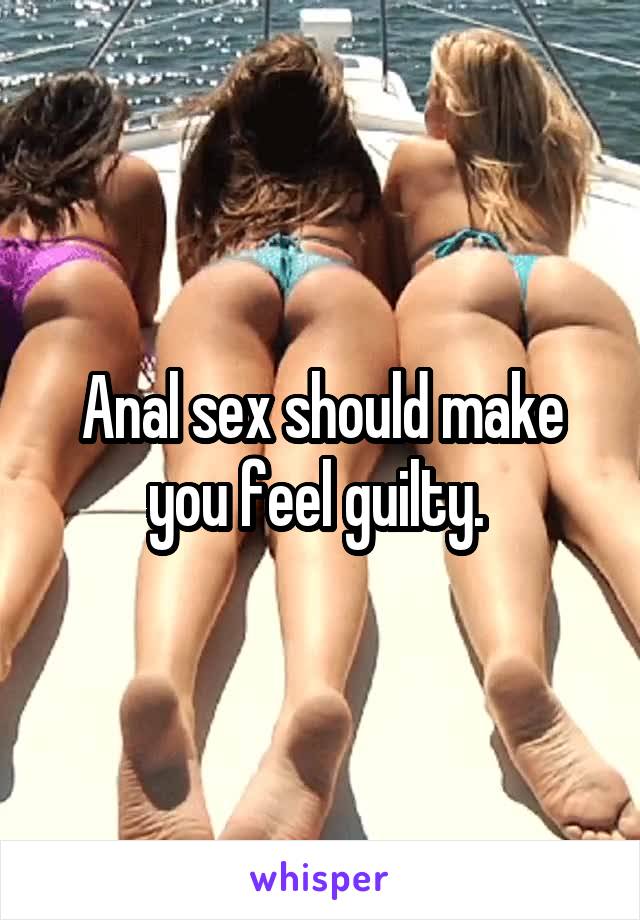 Anal sex should make you feel guilty. 