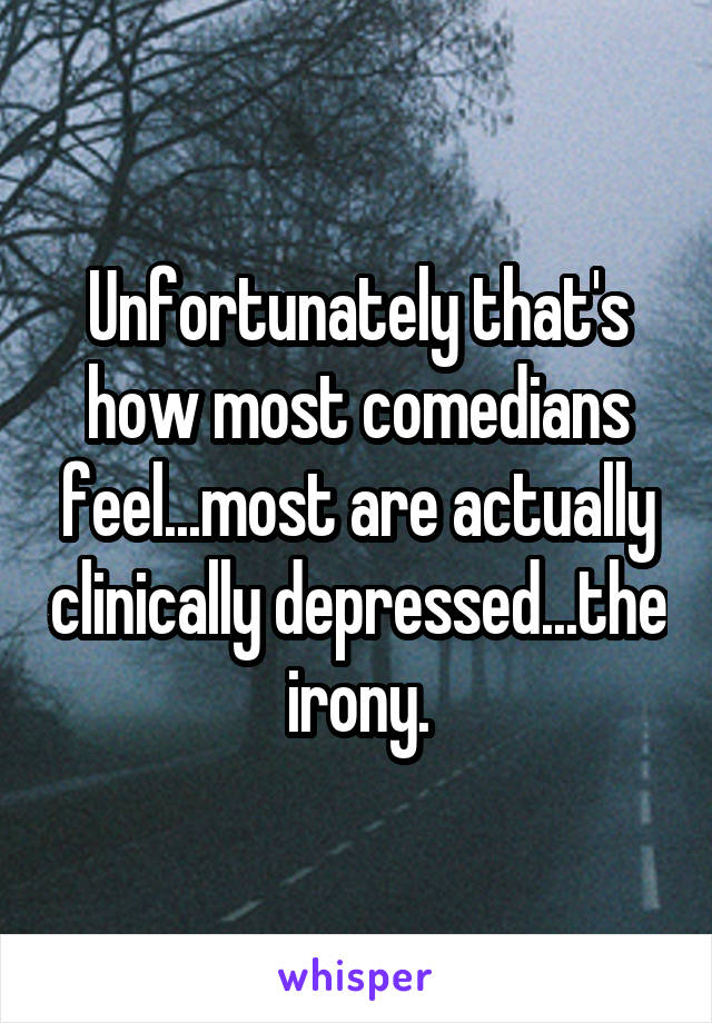 Unfortunately that's how most comedians feel...most are actually clinically depressed...the irony.