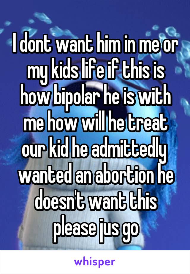 I dont want him in me or my kids life if this is how bipolar he is with me how will he treat our kid he admittedly  wanted an abortion he doesn't want this please jus go