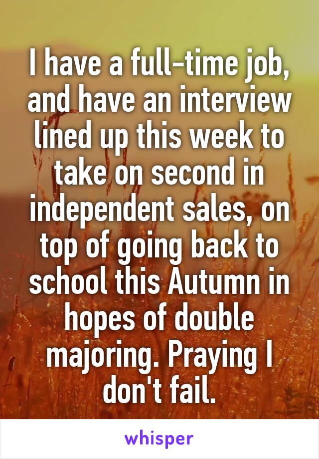 I have a full-time job, and have an interview lined up this week to take on second in independent sales, on top of going back to school this Autumn in hopes of double majoring. Praying I don't fail.