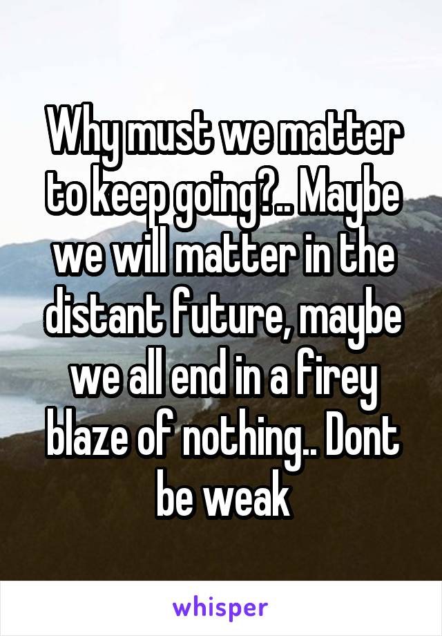 Why must we matter to keep going?.. Maybe we will matter in the distant future, maybe we all end in a firey blaze of nothing.. Dont be weak
