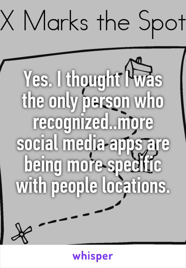 Yes. I thought I was the only person who recognized..more social media apps are being more specific with people locations.