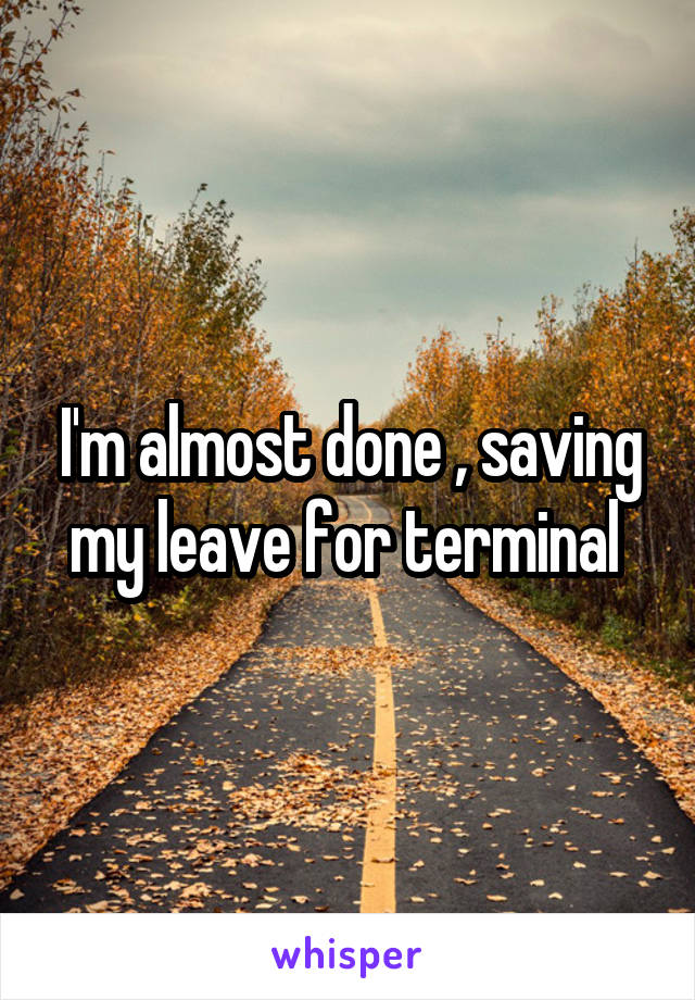 I'm almost done , saving my leave for terminal 