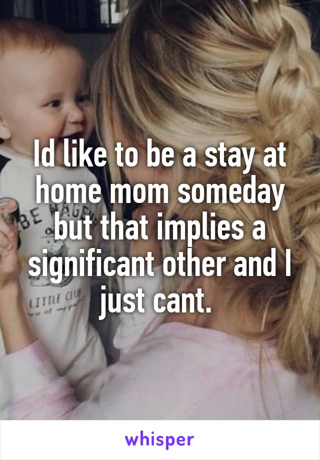 Id like to be a stay at home mom someday but that implies a significant other and I just cant. 