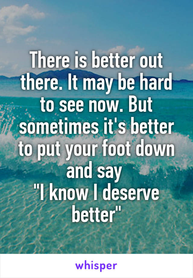 There is better out there. It may be hard to see now. But sometimes it's better to put your foot down and say 
"I know I deserve better"