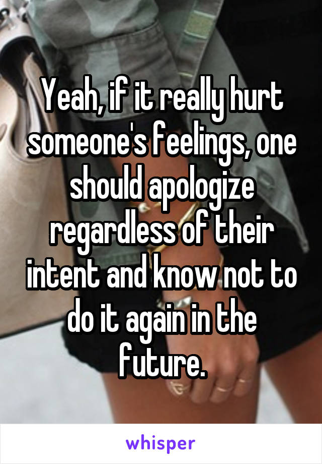 Yeah, if it really hurt someone's feelings, one should apologize regardless of their intent and know not to do it again in the future.