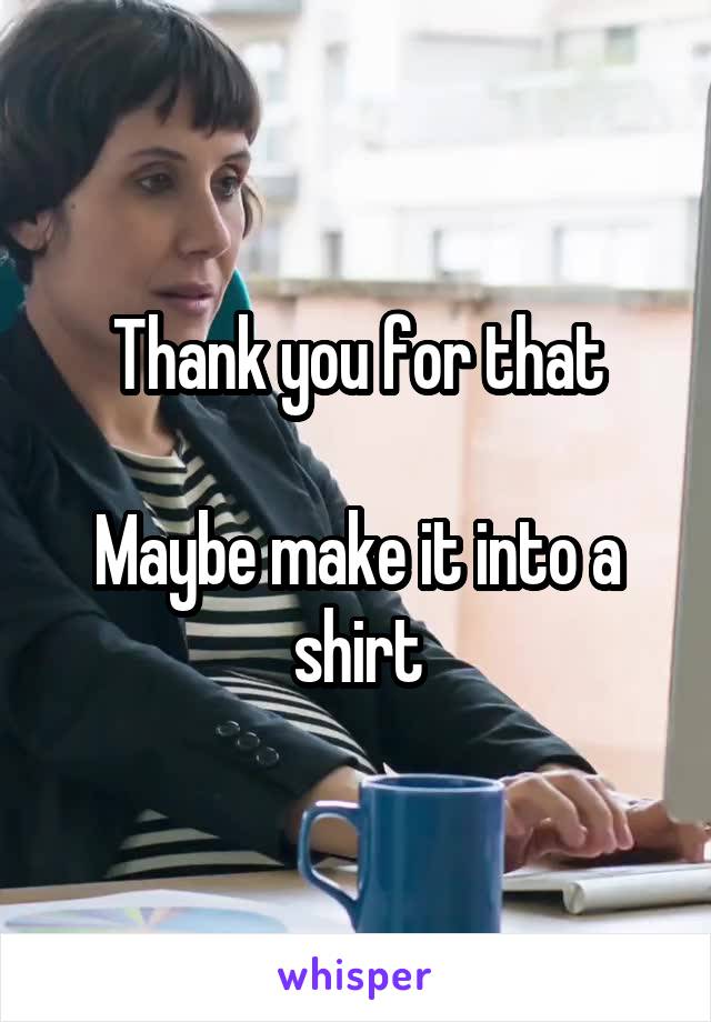 Thank you for that

Maybe make it into a shirt