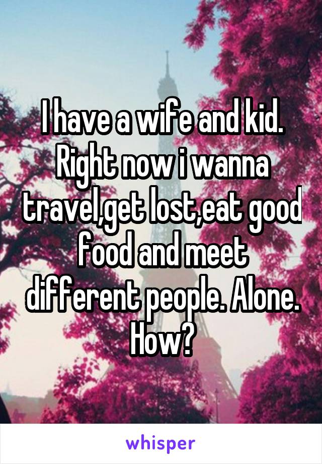 I have a wife and kid. Right now i wanna travel,get lost,eat good food and meet different people. Alone. How?