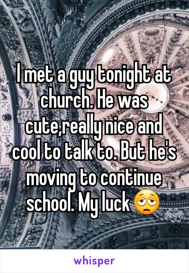 I met a guy tonight at church. He was cute,really nice and cool to talk to. But he's moving to continue school. My luck😩
