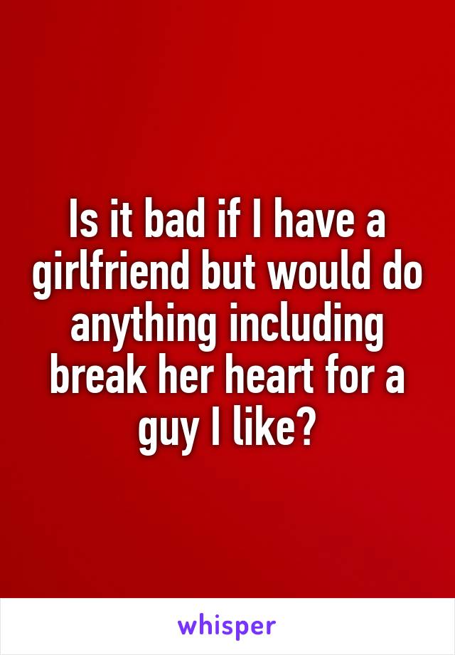 Is it bad if I have a girlfriend but would do anything including break her heart for a guy I like?