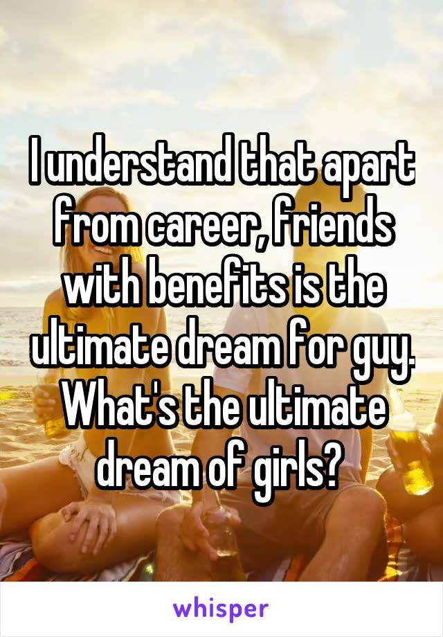 I understand that apart from career, friends with benefits is the ultimate dream for guy. What's the ultimate dream of girls? 