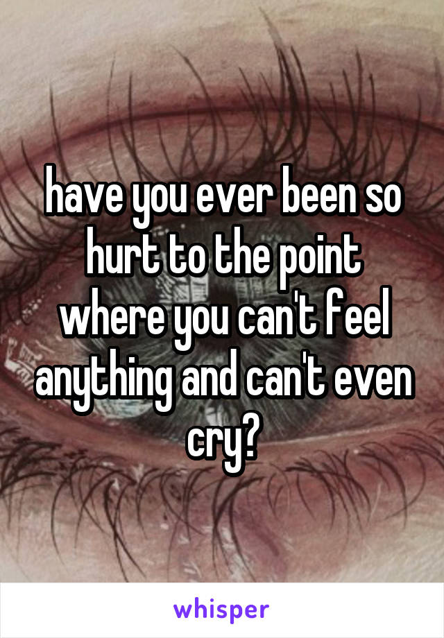 have you ever been so hurt to the point where you can't feel anything and can't even cry?