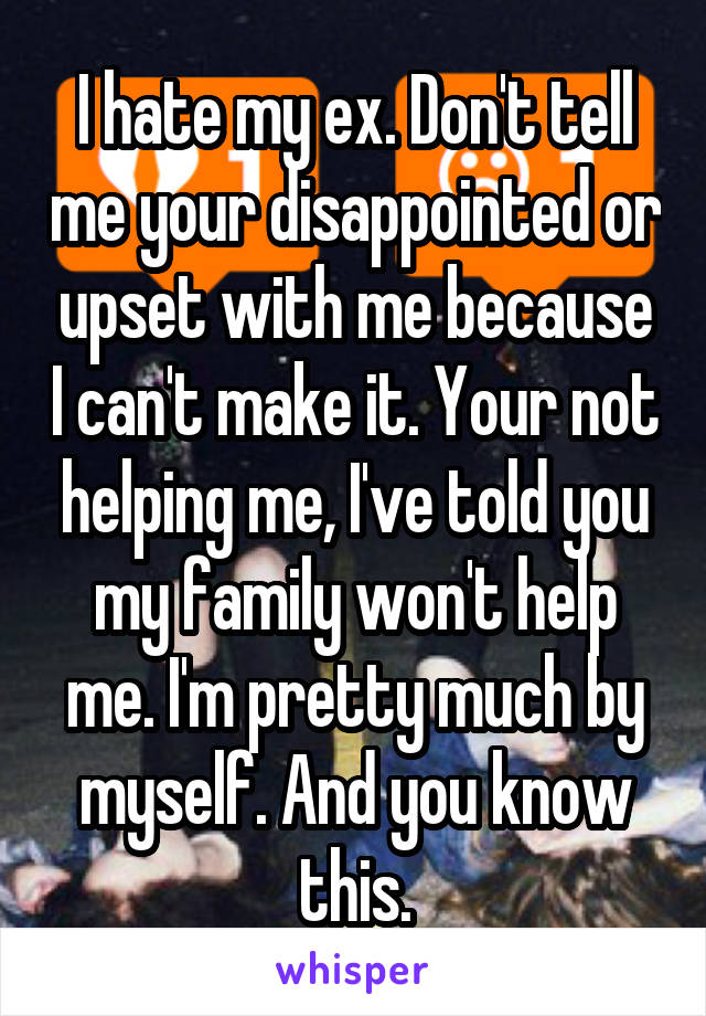 I hate my ex. Don't tell me your disappointed or upset with me because I can't make it. Your not helping me, I've told you my family won't help me. I'm pretty much by myself. And you know this.