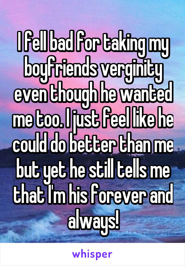 I fell bad for taking my boyfriends verginity even though he wanted me too. I just feel like he could do better than me but yet he still tells me that I'm his forever and always!