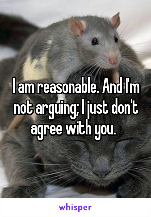 I am reasonable. And I'm not arguing; I just don't agree with you.  