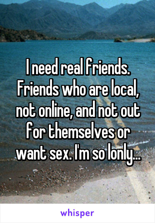 I need real friends. Friends who are local, not online, and not out for themselves or want sex. I'm so lonly...