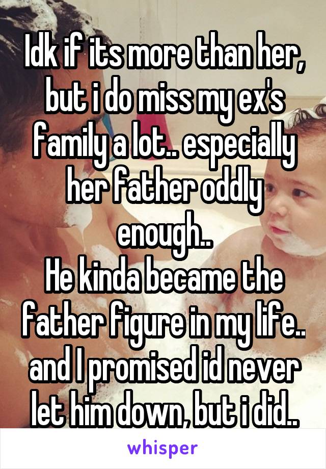 Idk if its more than her, but i do miss my ex's family a lot.. especially her father oddly enough..
He kinda became the father figure in my life.. and I promised id never let him down, but i did..
