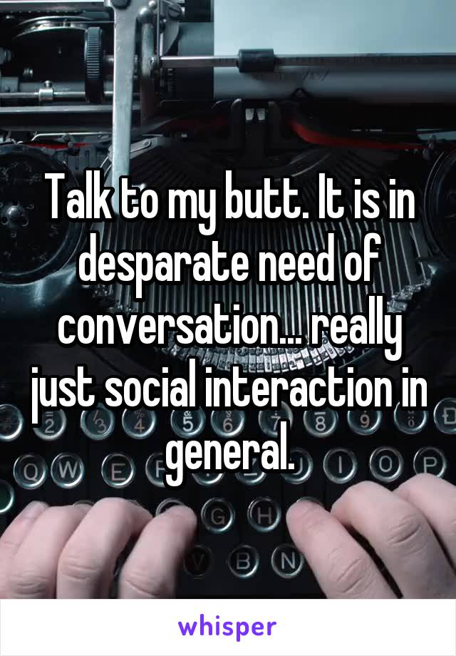 Talk to my butt. It is in desparate need of conversation... really just social interaction in general.
