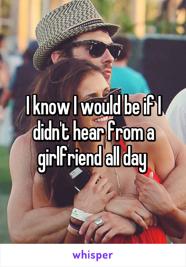 I know I would be if I didn't hear from a girlfriend all day 