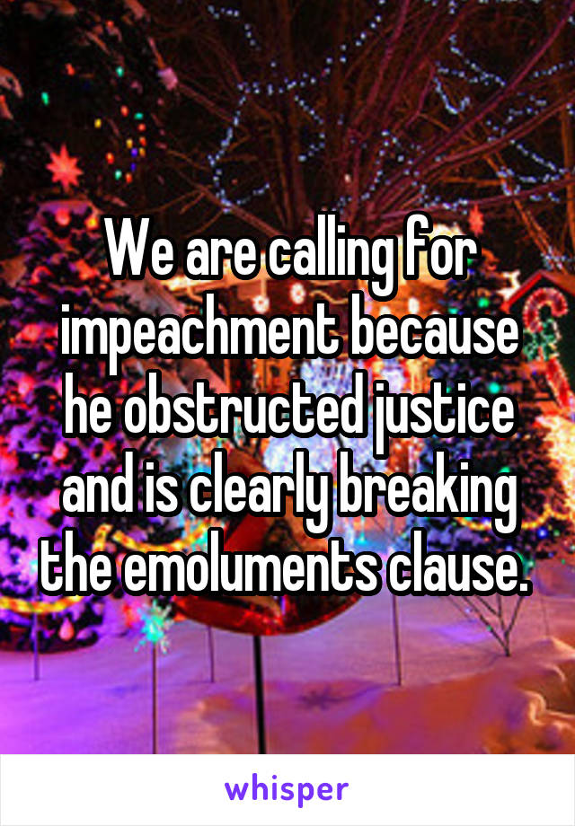 We are calling for impeachment because he obstructed justice and is clearly breaking the emoluments clause. 
