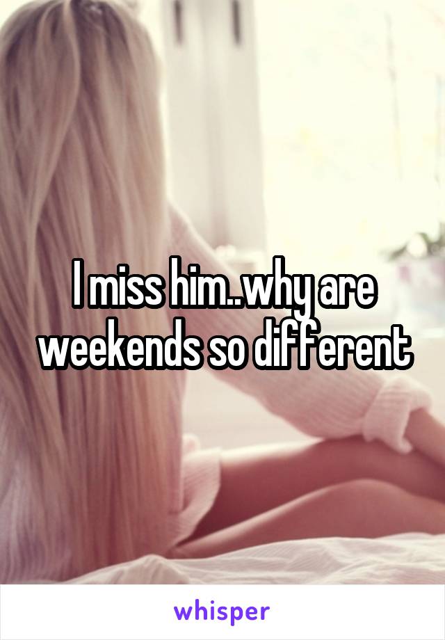 I miss him..why are weekends so different