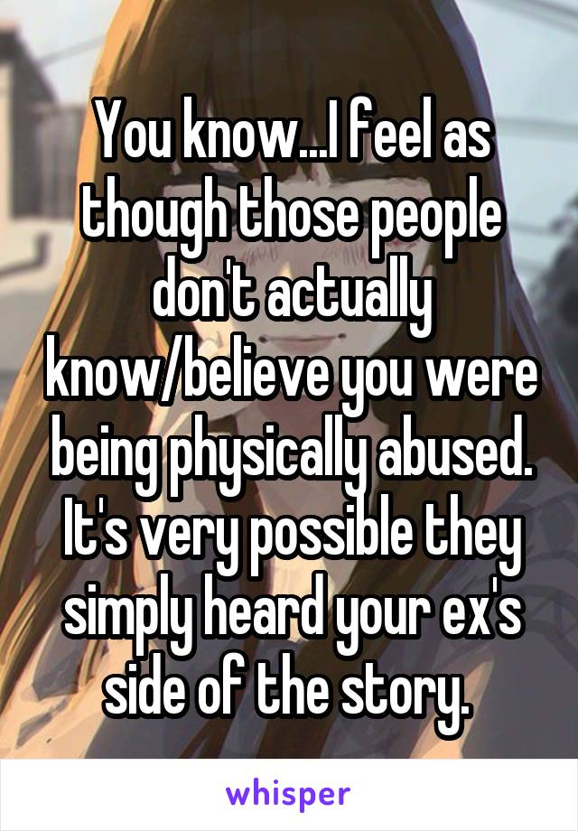 You know...I feel as though those people don't actually know/believe you were being physically abused. It's very possible they simply heard your ex's side of the story. 