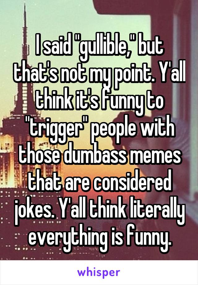I said "gullible," but that's not my point. Y'all think it's funny to "trigger" people with those dumbass memes that are considered jokes. Y'all think literally everything is funny.