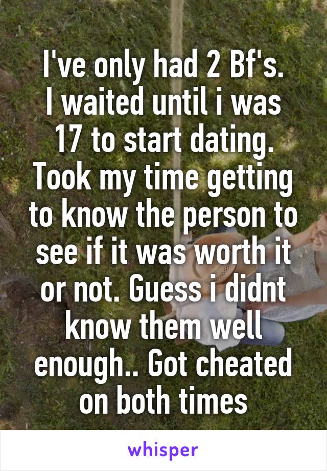I've only had 2 Bf's.
I waited until i was 17 to start dating. Took my time getting to know the person to see if it was worth it or not. Guess i didnt know them well enough.. Got cheated on both times