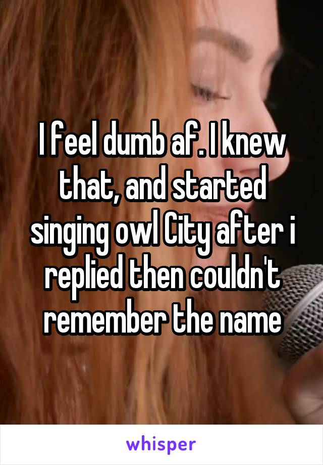 I feel dumb af. I knew that, and started singing owl City after i replied then couldn't remember the name