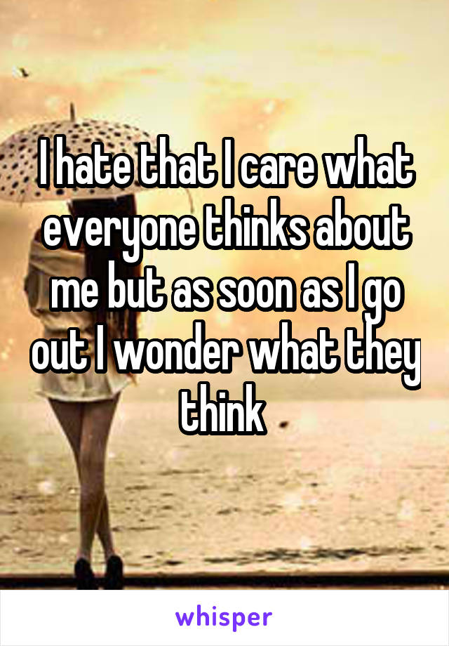 I hate that I care what everyone thinks about me but as soon as I go out I wonder what they think 
