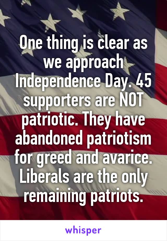 One thing is clear as we approach Independence Day. 45 supporters are NOT patriotic. They have abandoned patriotism for greed and avarice. Liberals are the only remaining patriots.