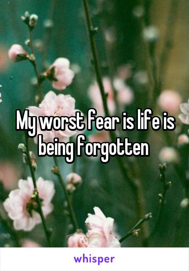 My worst fear is life is being forgotten 