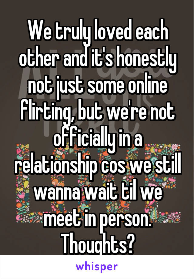 We truly loved each other and it's honestly not just some online flirting, but we're not officially in a relationship cos we still wanna wait til we meet in person. Thoughts?
