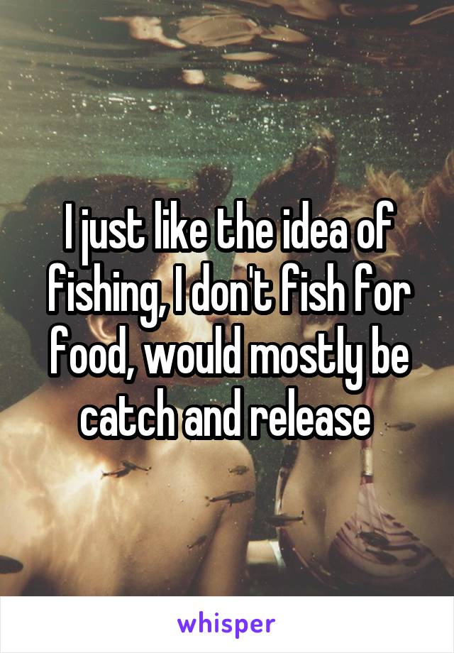 I just like the idea of fishing, I don't fish for food, would mostly be catch and release 