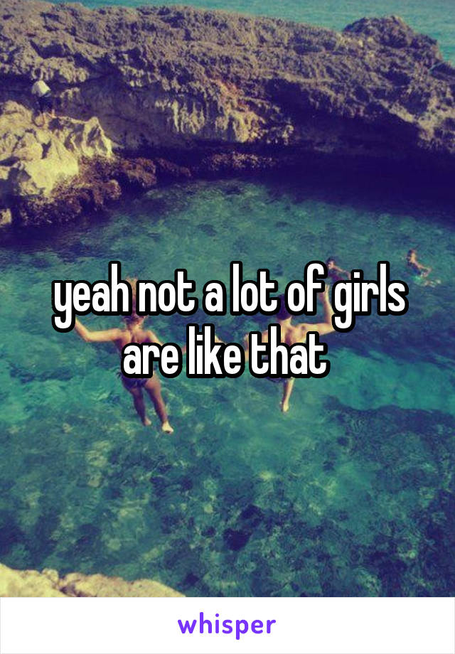 yeah not a lot of girls are like that 