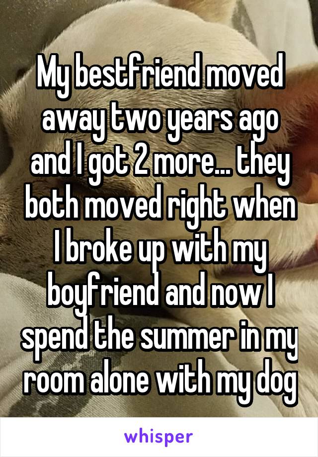 My bestfriend moved away two years ago and I got 2 more... they both moved right when I broke up with my boyfriend and now I spend the summer in my room alone with my dog