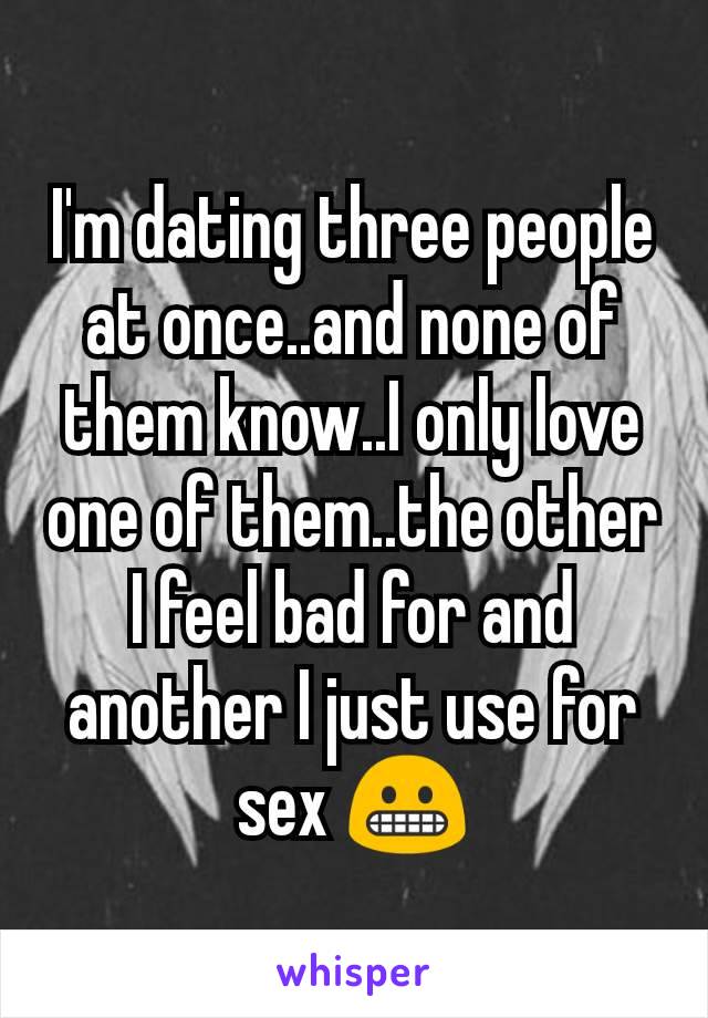 I'm dating three people at once..and none of them know..I only love one of them..the other I feel bad for and another I just use for sex 😬