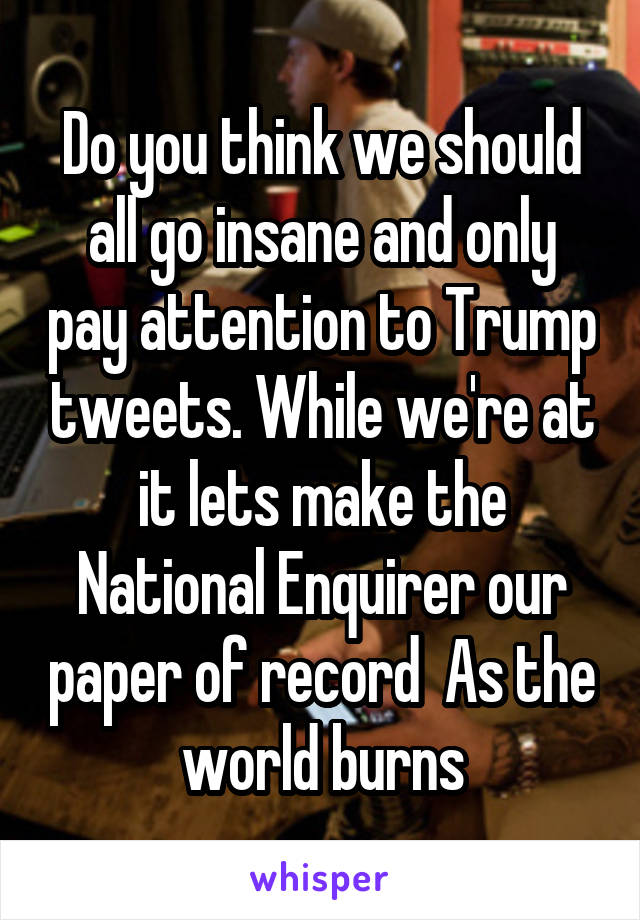 Do you think we should all go insane and only pay attention to Trump tweets. While we're at it lets make the National Enquirer our paper of record  As the world burns