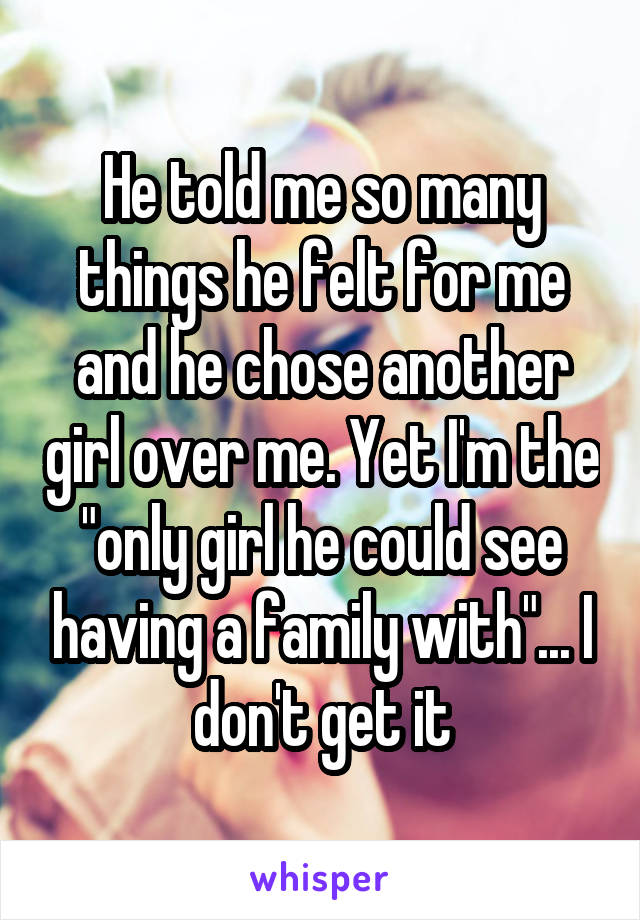 He told me so many things he felt for me and he chose another girl over me. Yet I'm the "only girl he could see having a family with"... I don't get it