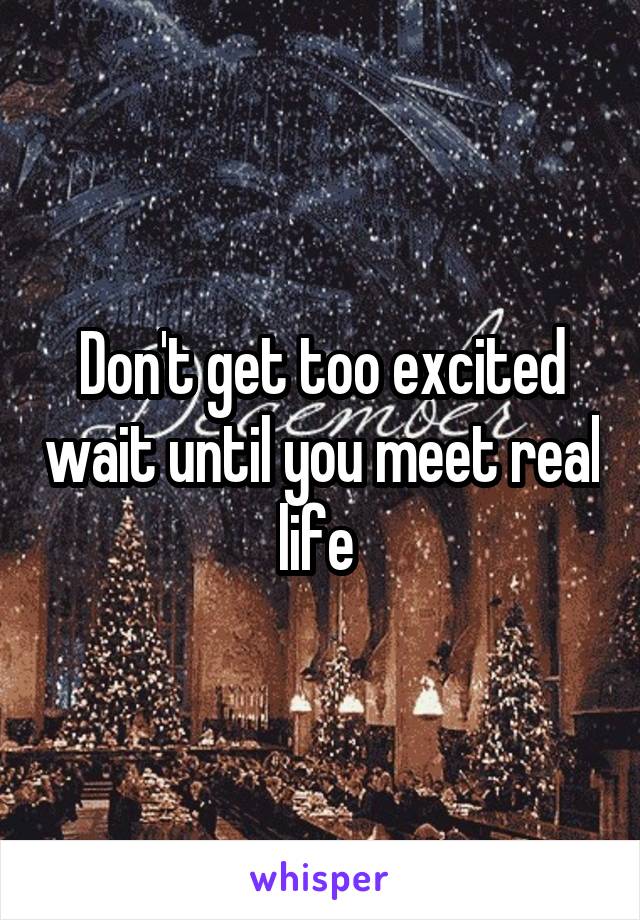 Don't get too excited wait until you meet real life 
