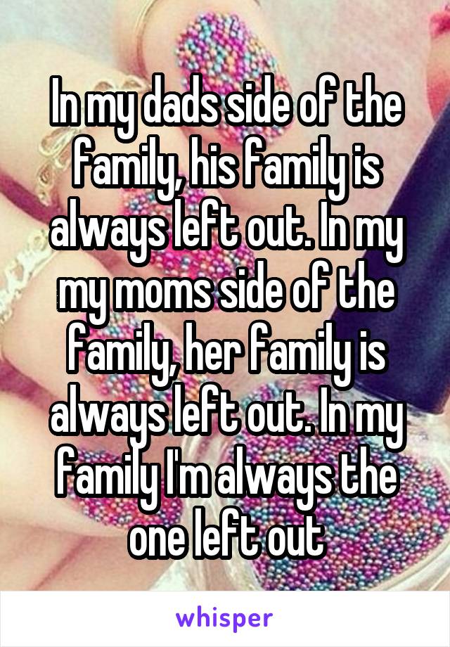 In my dads side of the family, his family is always left out. In my my moms side of the family, her family is always left out. In my family I'm always the one left out
