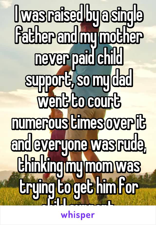 I was raised by a single father and my mother never paid child support, so my dad went to court numerous times over it and everyone was rude, thinking my mom was trying to get him for child support.