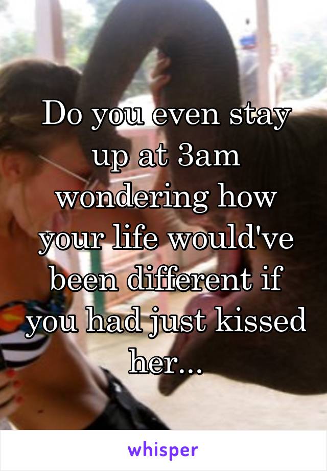 Do you even stay up at 3am wondering how your life would've been different if you had just kissed her...