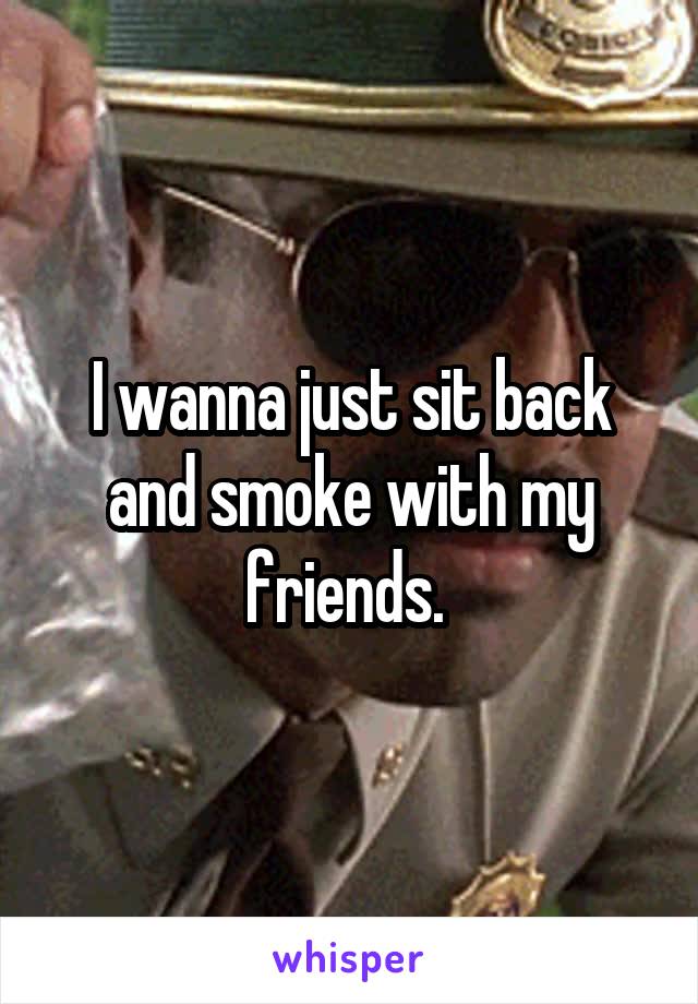 I wanna just sit back and smoke with my friends. 
