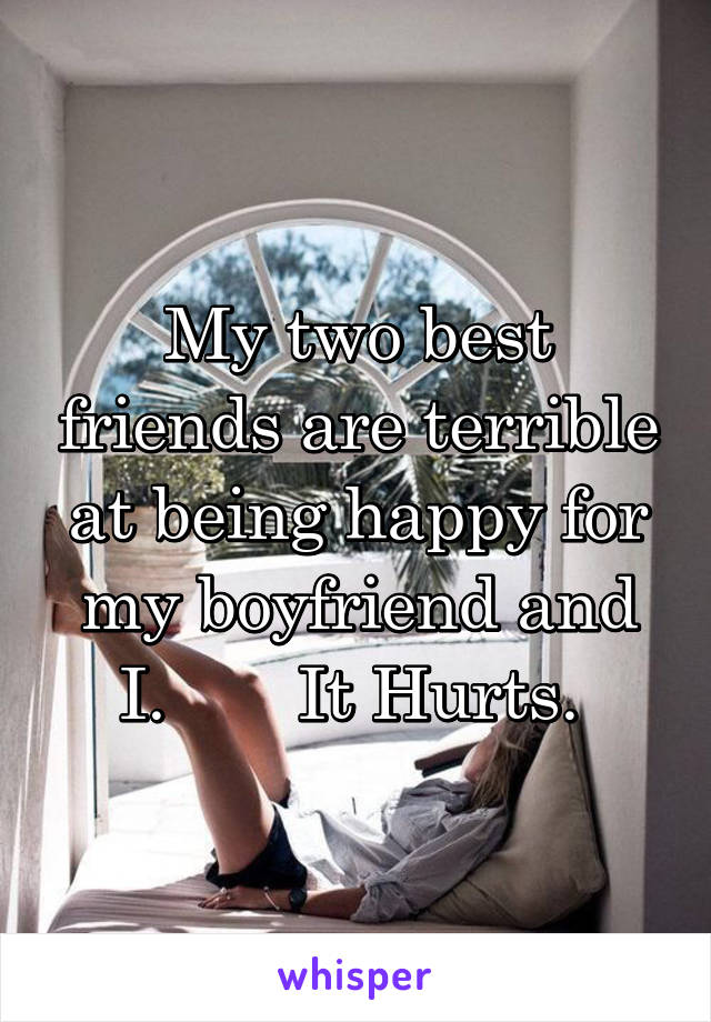 My two best friends are terrible at being happy for my boyfriend and I.       It Hurts. 