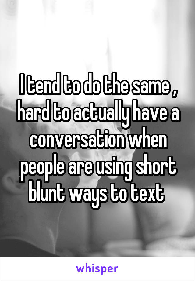 I tend to do the same , hard to actually have a conversation when people are using short blunt ways to text 