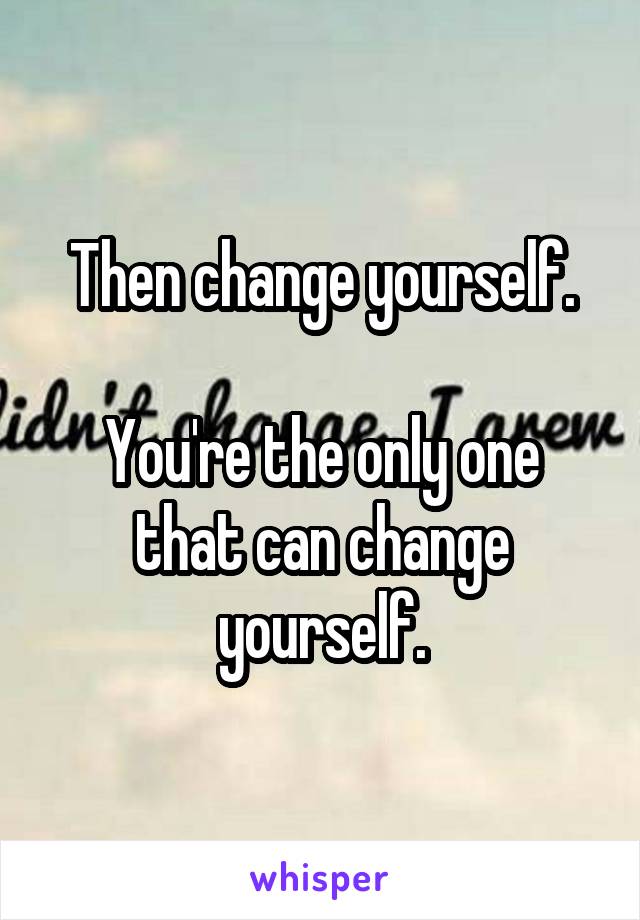 Then change yourself.

You're the only one that can change yourself.